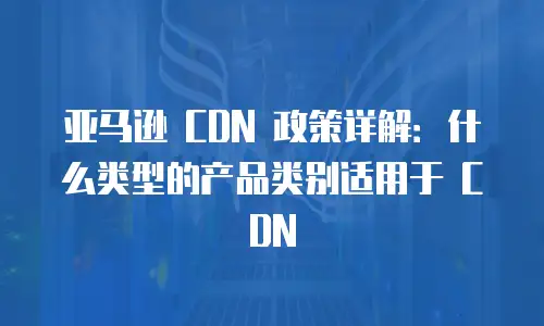 亚马逊 CDN 政策详解：什么类型的产品类别适用于 CDN