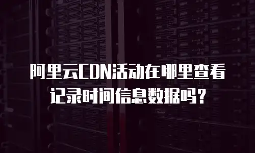 阿里云CDN活动在哪里查看记录时间信息数据吗？