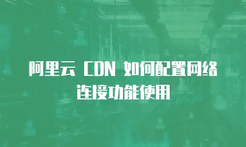 阿里云 CDN 如何配置网络连接功能使用
