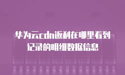 华为云cdn返利在哪里看到记录的明细数据信息