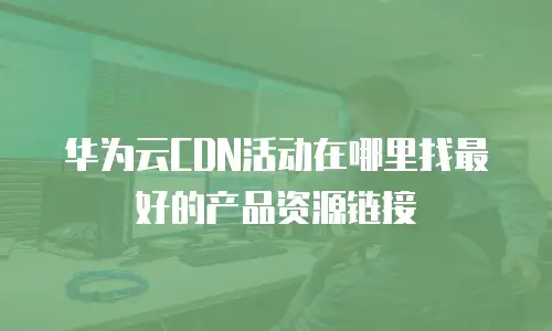 华为云CDN活动在哪里找最好的产品资源链接
