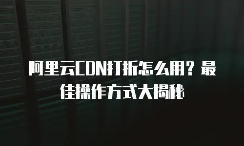 阿里云CDN打折怎么用？最佳操作方式大揭秘