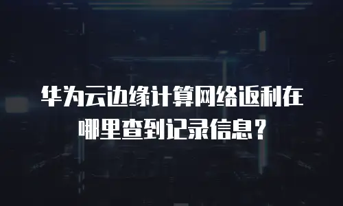 华为云边缘计算网络返利在哪里查到记录信息？