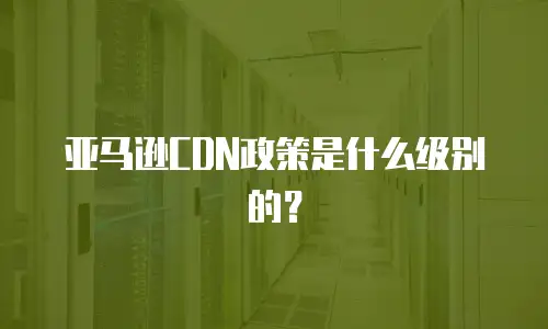 亚马逊CDN政策是什么级别的？