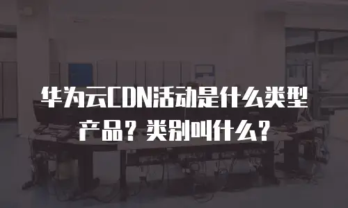 华为云CDN活动是什么类型产品？类别叫什么？