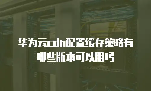 华为云cdn配置缓存策略有哪些版本可以用吗