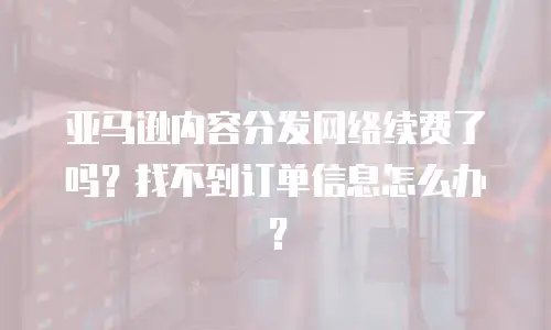 亚马逊内容分发网络续费了吗？找不到订单信息怎么办？