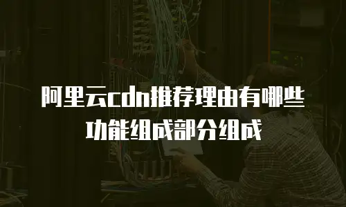 阿里云cdn推荐理由有哪些功能组成部分组成