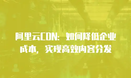 阿里云CDN：如何降低企业成本，实现高效内容分发