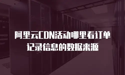 阿里云CDN活动哪里看订单记录信息的数据来源