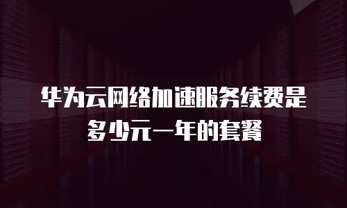 华为云网络加速服务续费是多少元一年的套餐