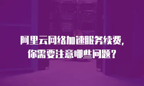 阿里云网络加速服务续费，你需要注意哪些问题？