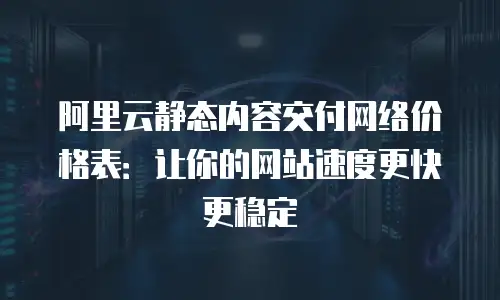 阿里云静态内容交付网络价格表：让你的网站速度更快更稳定