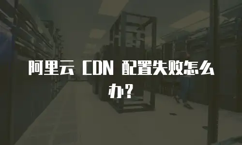 阿里云 CDN 配置失败怎么办？