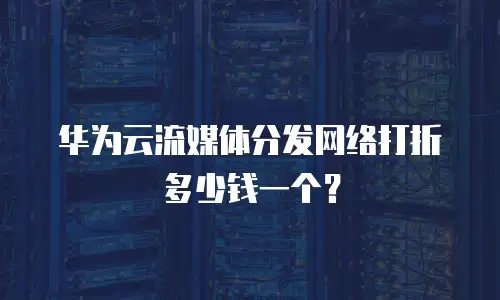 华为云流媒体分发网络打折多少钱一个？