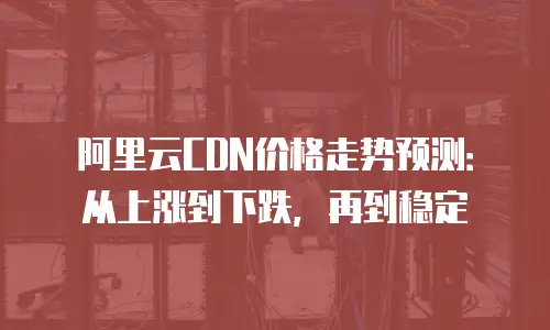 阿里云CDN价格走势预测：从上涨到下跌，再到稳定