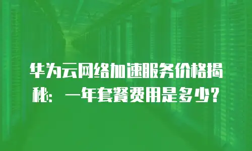 华为云网络加速服务价格揭秘：一年套餐费用是多少？