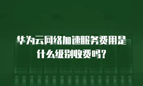 华为云网络加速服务费用是什么级别收费吗？