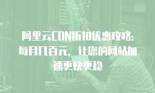 阿里云CDN折扣优惠攻略：每月几百元，让您的网站加速更快更稳