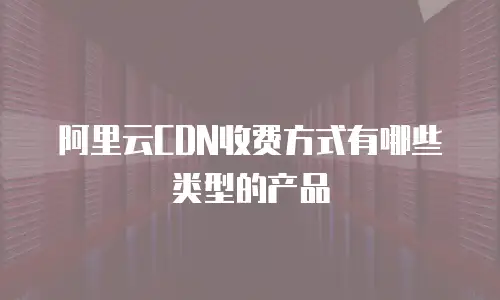 阿里云CDN收费方式有哪些类型的产品