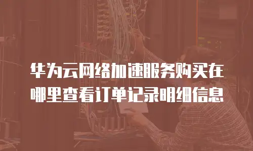 华为云网络加速服务购买在哪里查看订单记录明细信息