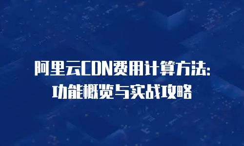 阿里云CDN费用计算方法：功能概览与实战攻略