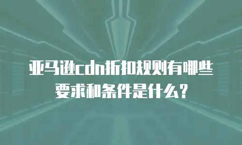 亚马逊cdn折扣规则有哪些要求和条件是什么？