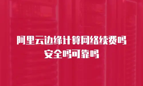 阿里云边缘计算网络续费吗安全吗可靠吗