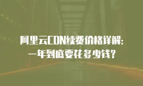 阿里云CDN续费价格详解：一年到底要花多少钱？