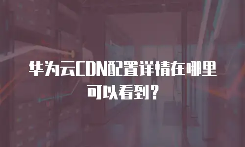 华为云CDN配置详情在哪里可以看到？