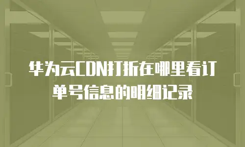 华为云CDN打折在哪里看订单号信息的明细记录