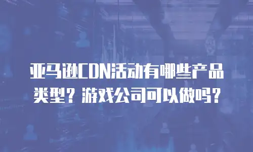 亚马逊CDN活动有哪些产品类型？游戏公司可以做吗？