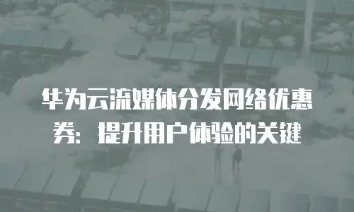华为云流媒体分发网络优惠券：提升用户体验的关键