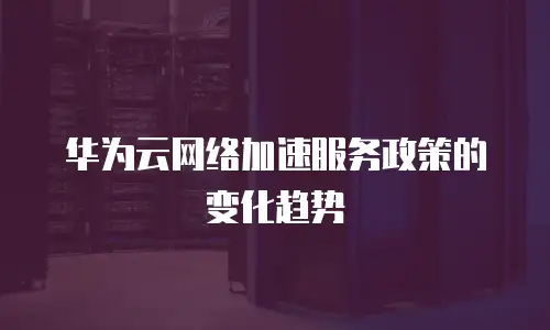 华为云网络加速服务政策的变化趋势