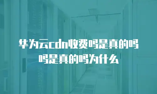 华为云cdn收费吗是真的吗吗是真的吗为什么