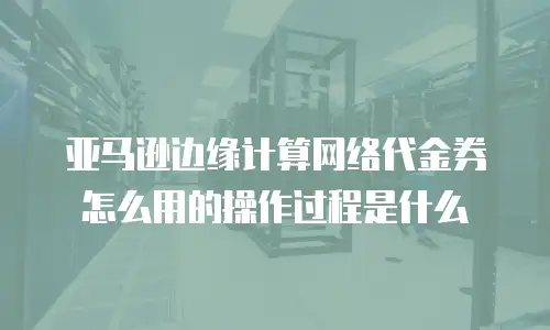 亚马逊边缘计算网络代金券怎么用的操作过程是什么