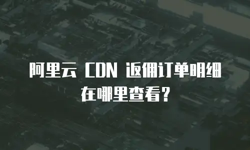阿里云 CDN 返佣订单明细在哪里查看？