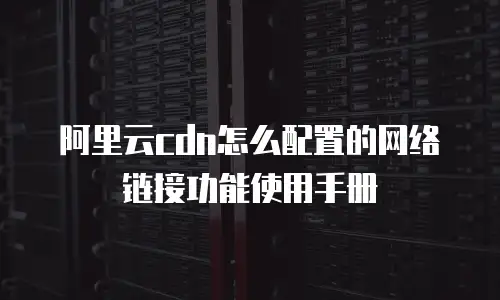 阿里云cdn怎么配置的网络链接功能使用手册