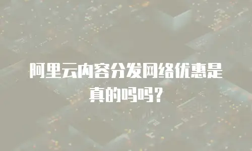 阿里云内容分发网络优惠是真的吗吗？