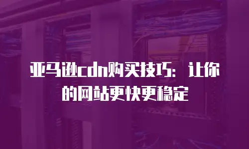 亚马逊cdn购买技巧：让你的网站更快更稳定