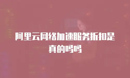 阿里云网络加速服务折扣是真的吗吗