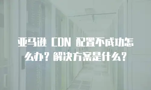 亚马逊 CDN 配置不成功怎么办？解决方案是什么？