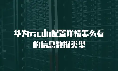 华为云cdn配置详情怎么看的信息数据类型