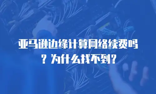 亚马逊边缘计算网络续费吗？为什么找不到？
