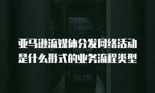 亚马逊流媒体分发网络活动是什么形式的业务流程类型