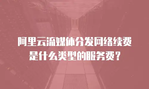 阿里云流媒体分发网络续费是什么类型的服务费？