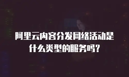 阿里云内容分发网络活动是什么类型的服务吗？