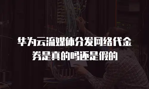 华为云流媒体分发网络代金券是真的吗还是假的