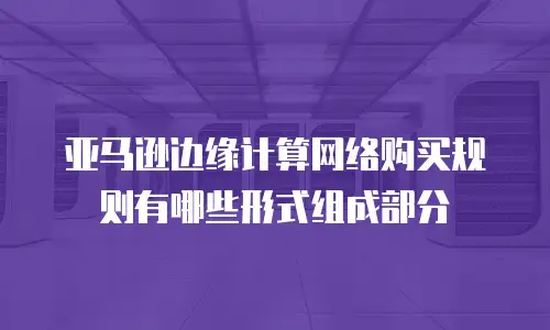 亚马逊边缘计算网络购买规则有哪些形式组成部分