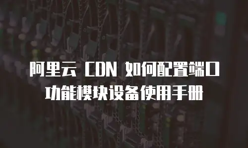 阿里云 CDN 如何配置端口功能模块设备使用手册